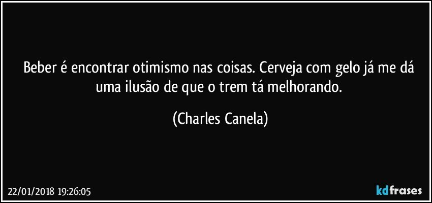 Beber é encontrar otimismo nas coisas. Cerveja com gelo já me dá uma ilusão de que o trem tá melhorando. (Charles Canela)