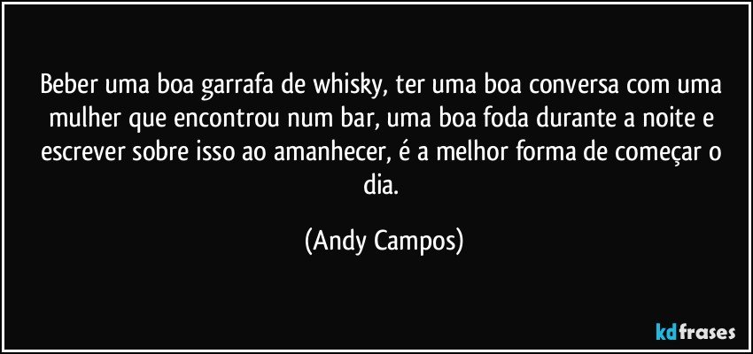 Beber uma boa garrafa de whisky, ter uma boa conversa com uma mulher que encontrou num bar, uma boa foda durante a noite e escrever sobre isso ao amanhecer, é a melhor forma de começar o dia. (Andy Campos)
