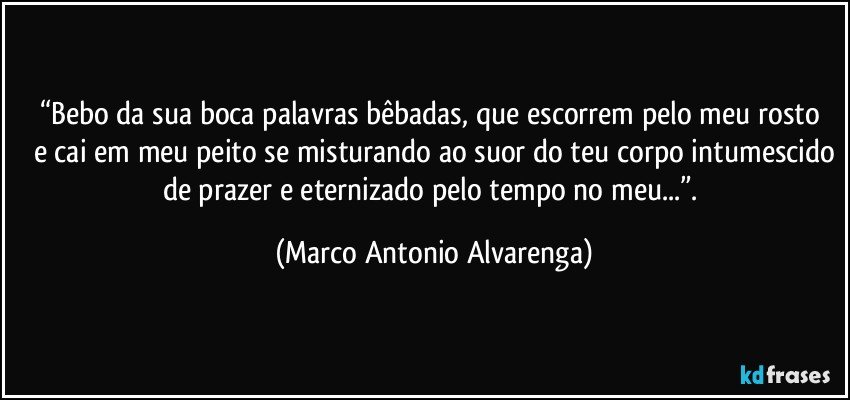 “Bebo da sua boca palavras bêbadas, que escorrem pelo meu rosto 
e cai em meu peito se misturando ao suor do teu corpo intumescido
de prazer e eternizado pelo tempo no meu...”. (Marco Antonio Alvarenga)