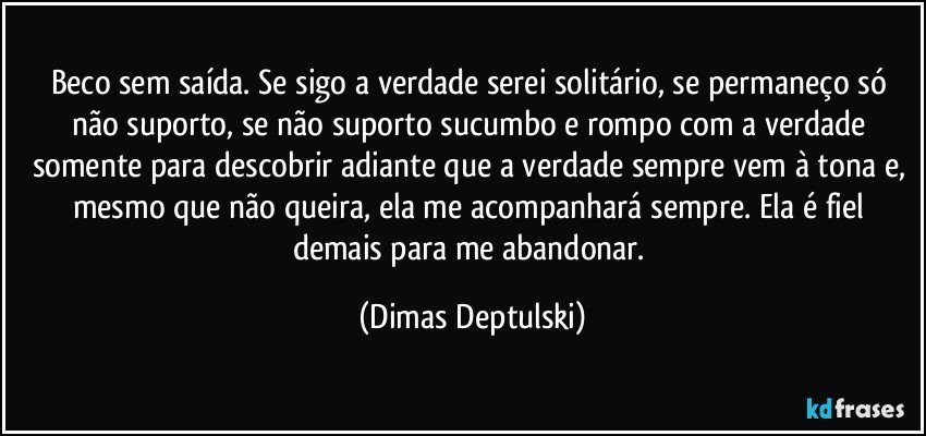 Beco sem saída. Se sigo a verdade serei solitário, se permaneço só não suporto, se não suporto sucumbo e rompo com a verdade somente para descobrir adiante que a verdade sempre vem à tona e, mesmo que não queira, ela me acompanhará sempre. Ela é fiel demais para me abandonar. (Dimas Deptulski)