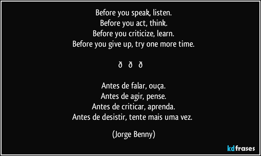 Before you speak, listen.
Before you act, think.
Before you criticize, learn.
Before you give up, try one more time.

 (Jorge Benny)