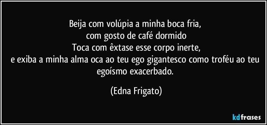 Beija com volúpia a minha boca fria, 
com gosto de café dormido
Toca com êxtase esse corpo inerte,
e exiba a minha alma oca ao teu ego gigantesco como troféu ao teu egoísmo exacerbado. (Edna Frigato)