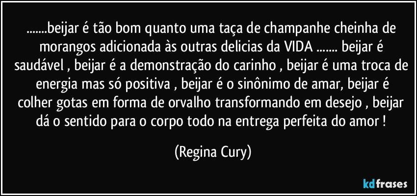 ...beijar é tão bom quanto uma taça de champanhe cheinha de morangos  adicionada  às  outras delicias   da VIDA   ... beijar é saudável , beijar é a demonstração do  carinho , beijar é uma troca de   energia mas só  positiva ,  beijar é o sinônimo de amar,  beijar é  colher gotas em forma de orvalho transformando  em desejo ,  beijar  dá o   sentido para o   corpo todo  na   entrega perfeita  do   amor ! (Regina Cury)