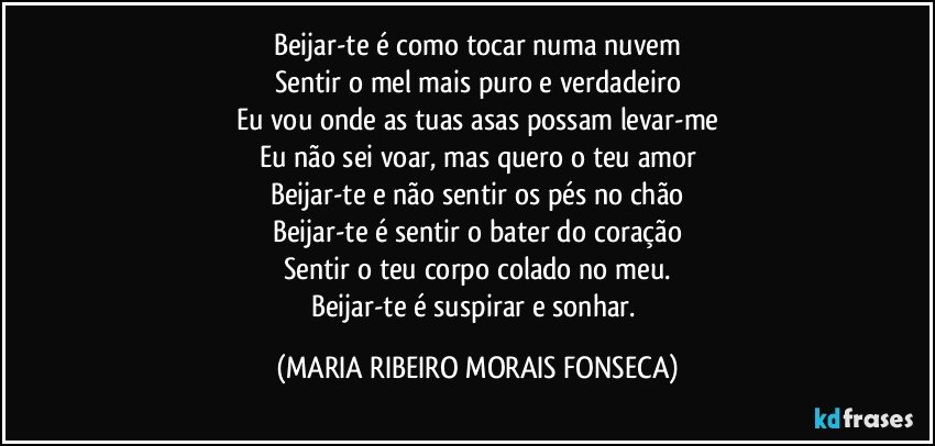 Beijar-te é como tocar numa nuvem
Sentir o mel mais puro e verdadeiro
Eu vou onde as tuas asas possam levar-me
Eu não sei voar, mas quero o teu amor
Beijar-te e não sentir os pés no chão
Beijar-te é sentir o bater do coração
Sentir o teu corpo colado no meu.
Beijar-te é suspirar e sonhar. (MARIA RIBEIRO MORAIS FONSECA)