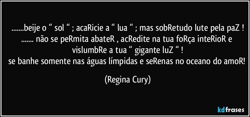 ...beije o “ sol “ ; acaRicie a “ lua “ ; mas sobRetudo lute pela paZ !
... não se peRmita abateR  , acRedite  na tua foRça inteRioR e vislumbRe a tua “ gigante luZ “ !
se banhe somente nas águas límpidas e seRenas no oceano do amoR! (Regina Cury)