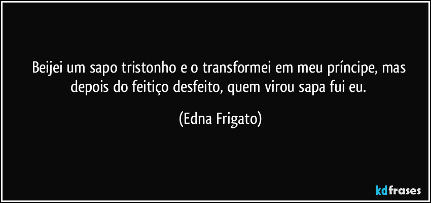 Beijei um sapo tristonho e o transformei em meu príncipe, mas depois do feitiço desfeito, quem virou sapa fui eu. (Edna Frigato)