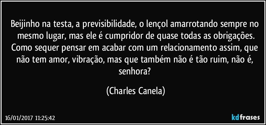 Beijinho na testa, a previsibilidade, o lençol amarrotando sempre no mesmo lugar, mas ele é cumpridor de quase todas as obrigações.
Como sequer pensar em acabar com um relacionamento assim, que não tem amor, vibração, mas que também não é tão ruim, não é, senhora? (Charles Canela)