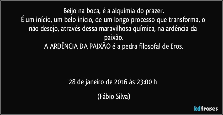 Beijo na boca, é a alquimia do prazer.
É um início, um belo início, de um longo processo que transforma, o não desejo, através dessa maravilhosa química, na ardência da paixão.
A ARDÊNCIA DA PAIXÃO é a pedra filosofal de Eros.



28 de janeiro de 2016 às 23:00  h (Fábio Silva)