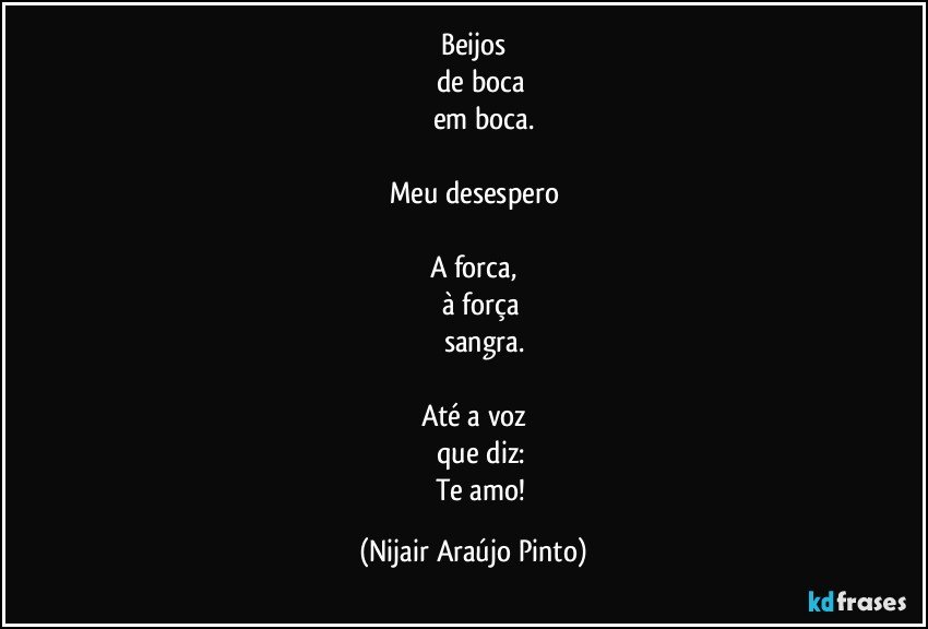 Beijos
     de boca
           em boca.

Meu desespero

A forca,
     à força
           sangra.

Até a voz
     que diz:
           Te amo! (Nijair Araújo Pinto)