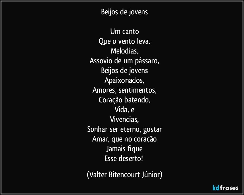 Beijos de jovens

Um canto
Que o vento leva.
Melodias,
Assovio de um pássaro,
Beijos de jovens
Apaixonados,
Amores, sentimentos,
Coração batendo,
Vida, e
Vivencias,
Sonhar ser eterno, gostar
Amar, que no coração
Jamais fique
Esse deserto! (Valter Bitencourt Júnior)