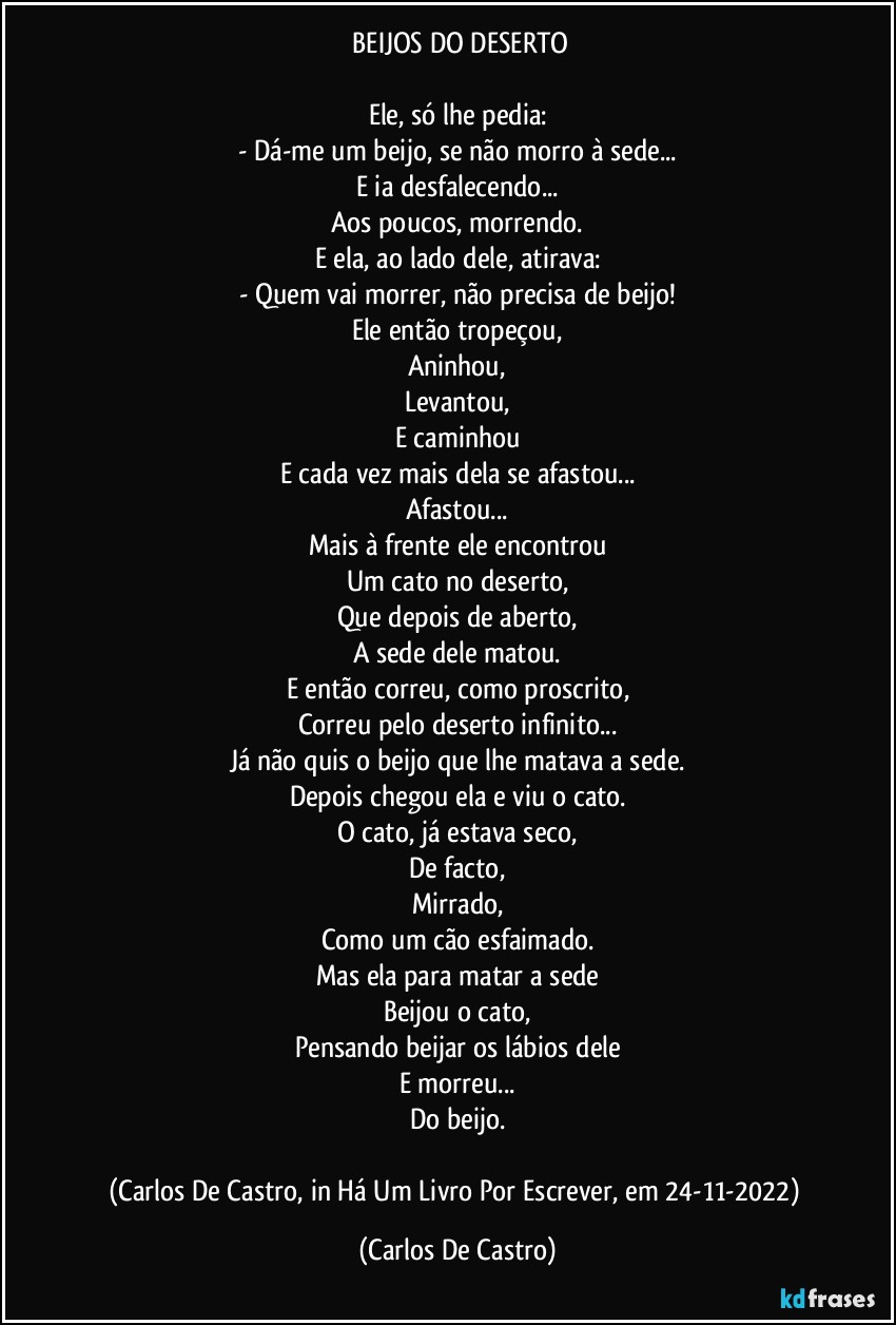 ⁠BEIJOS DO DESERTO

Ele, só lhe pedia:
- Dá-me um beijo, se não morro à sede...
E ia desfalecendo...
Aos poucos, morrendo.
E ela, ao lado dele, atirava:
- Quem vai morrer, não precisa de beijo!
Ele então tropeçou,
Aninhou,
Levantou,
E caminhou
E cada vez mais dela se afastou...
Afastou...
Mais à frente ele encontrou
Um cato no deserto,
Que depois de aberto,
A sede dele matou.
E então correu, como proscrito,
Correu pelo deserto infinito...
Já não quis o beijo que lhe matava a sede.
Depois chegou ela e viu o cato.
O cato, já estava seco,
De facto,
Mirrado,
Como um cão esfaimado.
Mas ela para matar a sede
Beijou o cato,
Pensando beijar os lábios dele
E morreu...
Do beijo.

(Carlos De Castro, in Há Um Livro Por Escrever, em 24-11-2022) (Carlos De Castro)