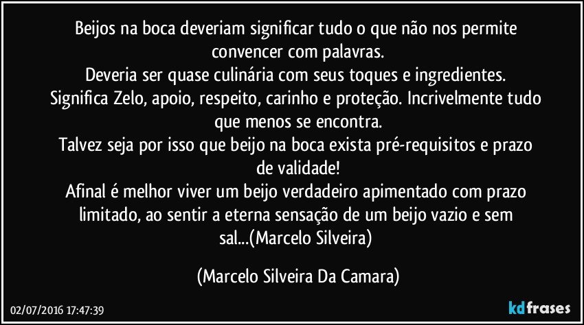 Beijos na boca deveriam significar tudo o que não nos permite convencer com palavras.
Deveria ser quase culinária com seus toques e ingredientes. 
Significa Zelo, apoio, respeito, carinho e proteção. Incrivelmente tudo que menos se encontra.
Talvez seja por isso que beijo na boca exista pré-requisitos e prazo de validade!
Afinal é melhor viver um beijo verdadeiro apimentado com prazo limitado, ao sentir a eterna sensação de um beijo vazio e sem sal...(Marcelo Silveira) (Marcelo Silveira Da Camara)