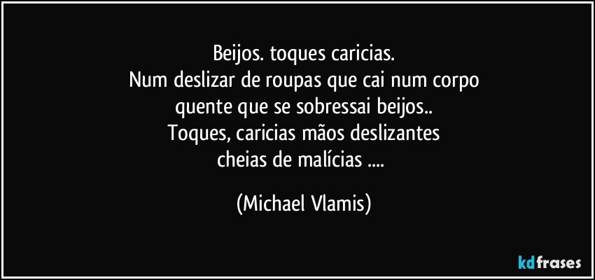 Beijos. toques caricias.
Num deslizar de roupas que cai num corpo
quente que se sobressai beijos..
Toques, caricias mãos deslizantes
cheias de malícias ... (Michael Vlamis)