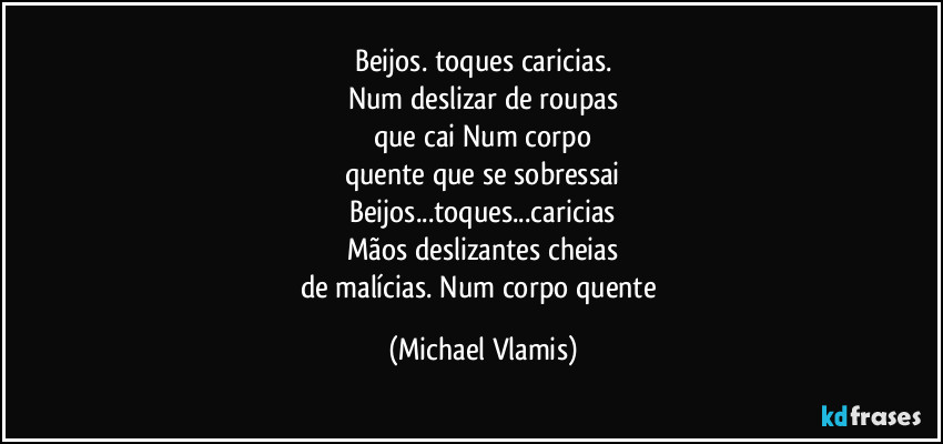 Beijos. toques caricias.
Num deslizar de roupas
que cai Num corpo
quente que se sobressai
Beijos...toques...caricias
Mãos deslizantes cheias
de malícias. Num corpo quente (Michael Vlamis)