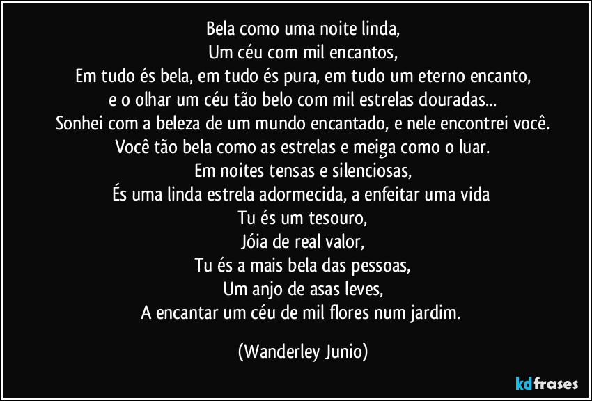 Bela como uma noite linda,
Um céu com mil encantos,
Em tudo és bela, em tudo és pura, em tudo um eterno encanto,
e o olhar um céu tão belo com mil estrelas douradas...
Sonhei com a beleza de um mundo encantado, e nele encontrei você.
Você tão bela como as estrelas e meiga como o luar.
Em noites tensas e silenciosas,
És uma linda estrela adormecida, a enfeitar uma vida 
Tu és um tesouro,
Jóia de real valor,
Tu és a mais bela das pessoas,
Um anjo de asas leves,
A encantar um céu de mil flores num jardim. (Wanderley Junio)