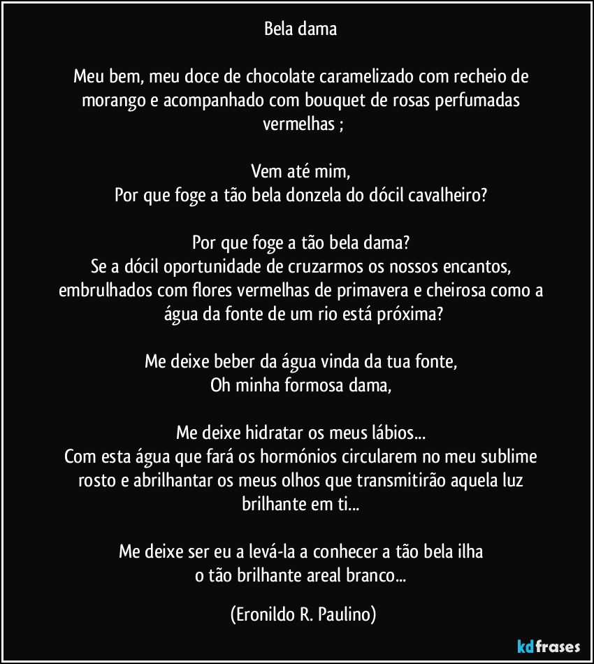 Bela dama 

Meu bem, meu doce de chocolate caramelizado com recheio de morango e acompanhado com bouquet de rosas perfumadas vermelhas ;

Vem até mim, 
Por que foge a tão bela donzela do dócil cavalheiro? 

Por que foge a tão bela dama? 
Se a dócil oportunidade de cruzarmos os nossos encantos, embrulhados com flores vermelhas de primavera e cheirosa como a água da fonte de um rio está próxima?

Me deixe beber da água vinda da tua fonte, 
Oh minha formosa dama, 

Me deixe hidratar os meus lábios... 
Com esta água que fará os hormónios circularem no meu sublime rosto e abrilhantar os meus olhos que transmitirão aquela luz brilhante em ti... 

Me deixe ser eu a levá-la a conhecer a tão bela ilha 
o tão brilhante areal branco... (Eronildo R. Paulino)