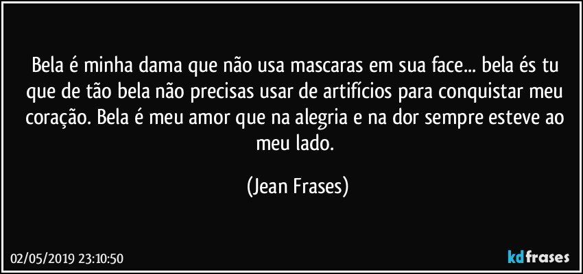 Bela é minha dama que não usa mascaras em sua face... bela és tu que de tão bela não precisas usar de artifícios para conquistar meu coração. Bela é meu amor que na alegria e na dor sempre esteve ao meu lado. (Jean Frases)