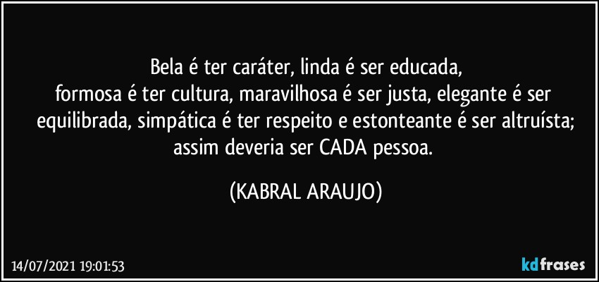 Bela é ter caráter, linda é ser educada,
formosa é ter cultura, maravilhosa é ser justa, elegante é ser equilibrada, simpática é ter respeito e estonteante é ser altruísta;
assim deveria ser CADA pessoa. (KABRAL ARAUJO)