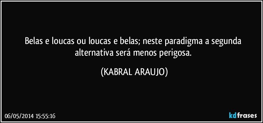 Belas e loucas ou loucas e belas; neste paradigma a segunda alternativa será menos perigosa. (KABRAL ARAUJO)