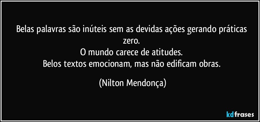 Belas palavras são inúteis sem as devidas ações gerando práticas zero. 
O mundo carece de atitudes. 
Belos textos emocionam, mas não edificam obras. (Nilton Mendonça)