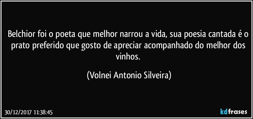 Belchior foi o poeta que melhor narrou a vida, sua poesia cantada é o prato preferido que gosto de apreciar acompanhado do melhor dos vinhos. (Volnei Antonio Silveira)