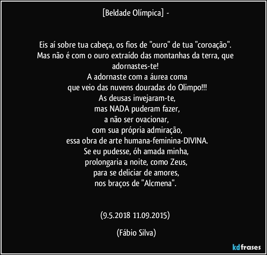 [Beldade Olímpica]  - 


Eis aí sobre tua cabeça, os fios de "ouro" de tua "coroação". 
Mas não é com o ouro extraído das montanhas da terra, que adornastes-te! 
 A adornaste com a áurea coma
 que veio das nuvens douradas do Olimpo!!!
 As deusas invejaram-te,
 mas NADA puderam fazer,
a não ser ovacionar,
 com sua própria admiração,
  essa obra de arte humana-feminina-DIVINA.
Se eu pudesse, óh amada minha,
 prolongaria a noite, como Zeus, 
para se deliciar de amores,
nos braços de "Alcmena".  


(9.5.2018/ 11.09.2015) (Fábio Silva)