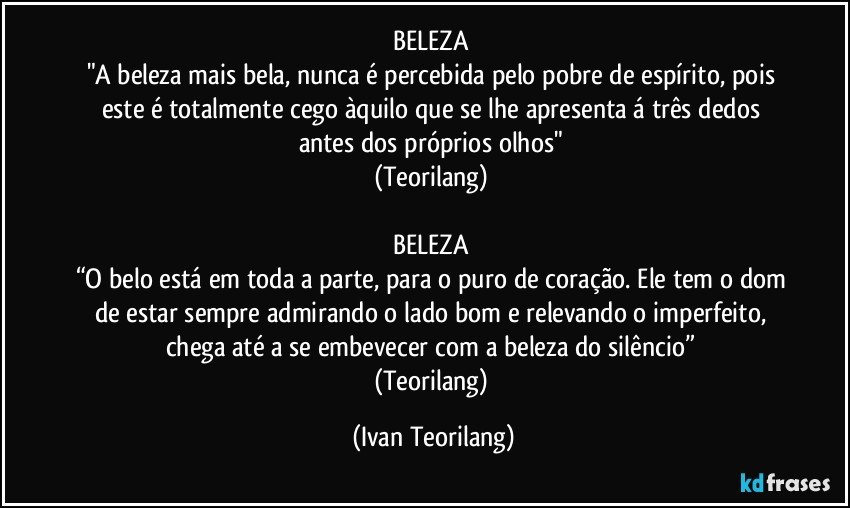 BELEZA 
"A beleza mais bela, nunca é percebida pelo pobre de espírito, pois este é totalmente cego àquilo que se lhe apresenta á três dedos antes dos próprios olhos" 
(Teorilang) 

BELEZA 
“O belo está em toda a parte, para o puro de coração. Ele tem o dom de estar sempre admirando o lado bom e relevando o imperfeito, chega até a se embevecer com a beleza do silêncio” 
(Teorilang) (Ivan Teorilang)