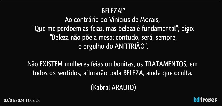 BELEZA!?
Ao contrário do Vinícius de Morais, 
"Que me perdoem as feias, mas beleza é fundamental"; digo:
"Beleza não põe a mesa; contudo, será, sempre,
o orgulho do ANFITRIÃO".

Não EXISTEM mulheres feias ou bonitas, os TRATAMENTOS, em todos os sentidos, aflorarão toda BELEZA, ainda que oculta. (KABRAL ARAUJO)