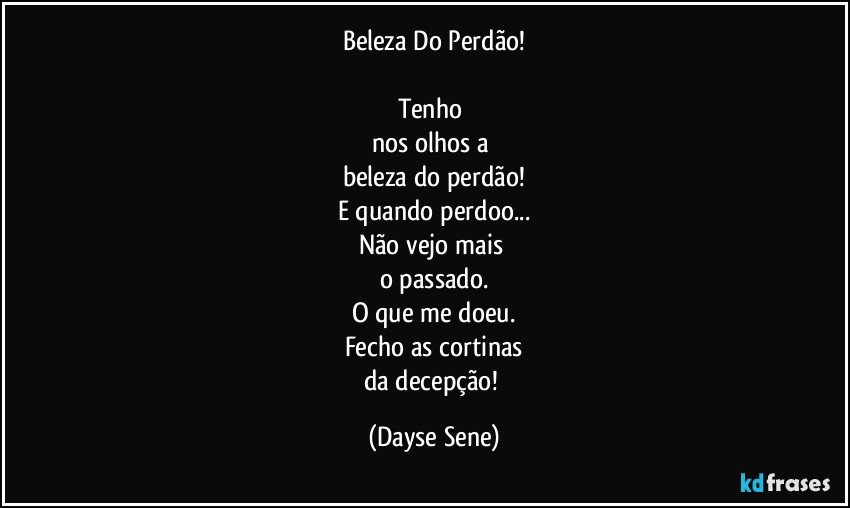 Beleza Do Perdão!

Tenho 
nos olhos a 
beleza do perdão!
E quando perdoo...
Não vejo mais 
o passado.
O que me doeu.
Fecho as cortinas
da decepção! (Dayse Sene)