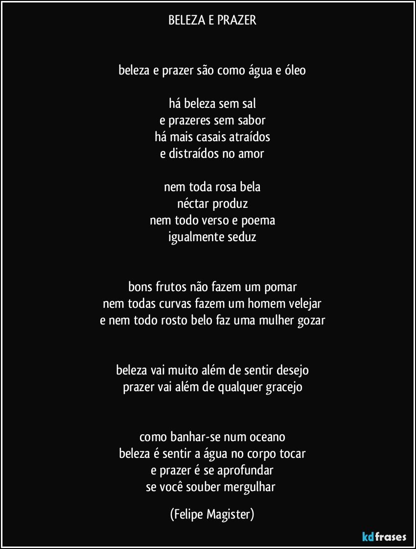 BELEZA E PRAZER


beleza e prazer são como água e óleo

há beleza sem sal
e prazeres sem sabor
há mais casais atraídos
e distraídos no amor

nem toda rosa bela
néctar produz
nem todo verso e poema
igualmente seduz


bons frutos não fazem um pomar
nem todas curvas fazem um homem velejar
e nem todo rosto belo faz uma mulher gozar


beleza vai muito além de sentir desejo
prazer vai além de qualquer gracejo


como banhar-se num oceano
beleza é sentir a água no corpo tocar
e prazer é se aprofundar
se você souber mergulhar (Felipe Magister)