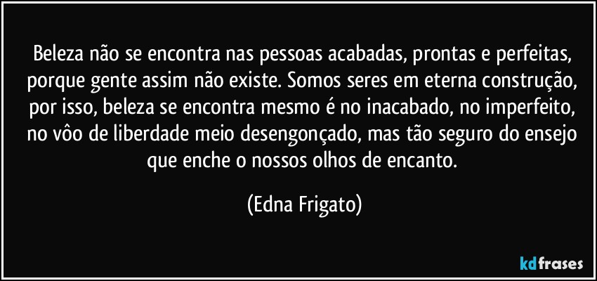 Beleza não se encontra nas pessoas acabadas, prontas e perfeitas, porque gente assim não  existe. Somos seres em eterna construção, por isso, beleza se encontra mesmo é no inacabado, no imperfeito, no vôo de liberdade meio desengonçado, mas tão seguro do ensejo que enche o nossos olhos de encanto. (Edna Frigato)