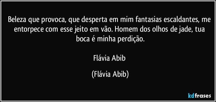 Beleza que provoca, que desperta em mim fantasias escaldantes, me entorpece com esse jeito em vão. Homem dos olhos de jade, tua boca é minha perdição.

Flávia Abib (Flávia Abib)