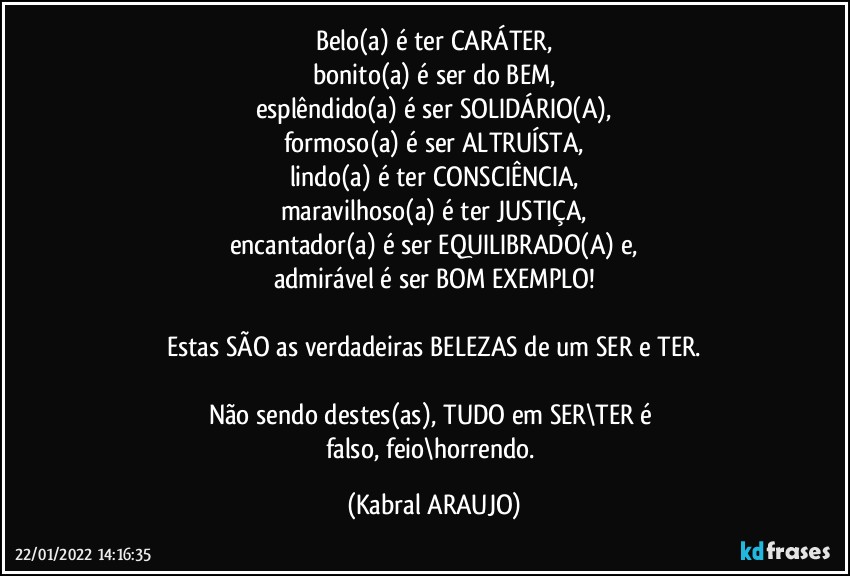 Belo(a) é ter CARÁTER,
bonito(a) é ser do BEM,
esplêndido(a) é ser SOLIDÁRIO(A),
formoso(a) é ser ALTRUÍSTA,
lindo(a) é ter CONSCIÊNCIA,
maravilhoso(a) é ter JUSTIÇA,
encantador(a) é ser EQUILIBRADO(A) e,
admirável é ser BOM EXEMPLO!

Estas SÃO as verdadeiras BELEZAS de um SER e TER.

Não sendo destes(as), TUDO em SER\TER é 
falso, feio\horrendo. (KABRAL ARAUJO)