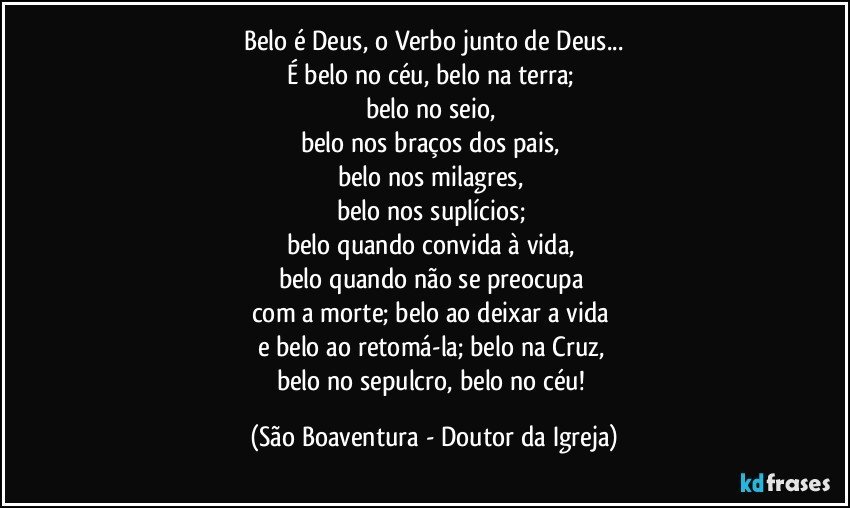 Belo é Deus, o Verbo junto de Deus...
É belo no céu, belo na terra; 
belo no seio, 
belo nos braços dos pais, 
belo nos milagres, 
belo nos suplícios; 
belo quando convida à vida, 
belo quando não se preocupa 
com a morte; belo ao deixar a vida 
e belo ao retomá-la; belo na Cruz, 
belo no sepulcro, belo no céu! (São Boaventura - Doutor da Igreja)