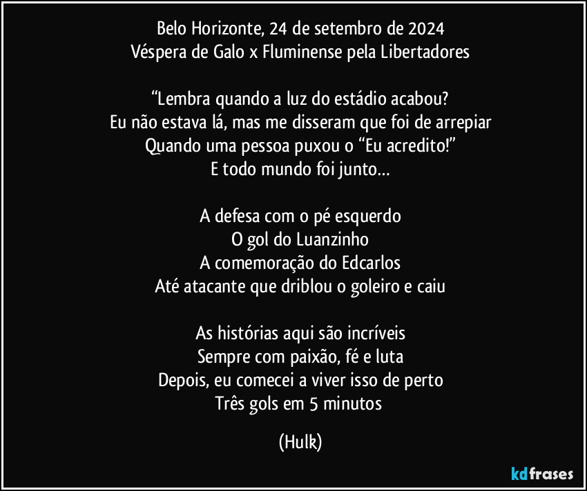 Belo Horizonte, 24 de setembro de 2024
Véspera de Galo x Fluminense pela Libertadores

“Lembra quando a luz do estádio acabou?
Eu não estava lá, mas me disseram que foi de arrepiar
Quando uma pessoa puxou o “Eu acredito!”
E todo mundo foi junto…

A defesa com o pé esquerdo
O gol do Luanzinho
A comemoração do Edcarlos
Até atacante que driblou o goleiro e caiu

As histórias aqui são incríveis
Sempre com paixão, fé e luta
Depois, eu comecei a viver isso de perto
Três gols em 5 minutos (Hulk)