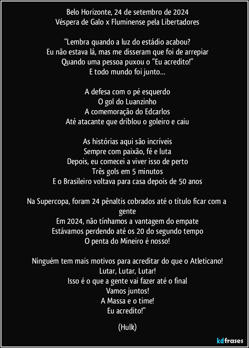 Belo Horizonte, 24 de setembro de 2024
Véspera de Galo x Fluminense pela Libertadores

“Lembra quando a luz do estádio acabou?
Eu não estava lá, mas me disseram que foi de arrepiar
Quando uma pessoa puxou o “Eu acredito!”
E todo mundo foi junto…

A defesa com o pé esquerdo
O gol do Luanzinho
A comemoração do Edcarlos
Até atacante que driblou o goleiro e caiu

As histórias aqui são incríveis
Sempre com paixão, fé e luta
Depois, eu comecei a viver isso de perto
Três gols em 5 minutos
E o Brasileiro voltava para casa depois de 50 anos

Na Supercopa, foram 24 pênaltis cobrados até o título ficar com a gente
Em 2024, não tínhamos a vantagem do empate
Estávamos perdendo até os 20 do segundo tempo
O penta do Mineiro é nosso!

Ninguém tem mais motivos para acreditar do que o Atleticano!
Lutar, Lutar, Lutar!
Isso é o que a gente vai fazer até o final
Vamos juntos!
A Massa e o time!
Eu acredito!” (Hulk)