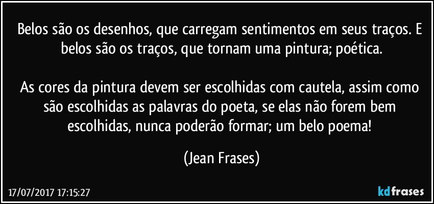 Belos são os desenhos, que carregam sentimentos em seus traços. E belos são os traços, que tornam uma pintura; poética.

As cores da pintura devem ser escolhidas com cautela, assim como são escolhidas as palavras do poeta, se elas não forem bem escolhidas, nunca poderão formar; um belo poema! (Jean Frases)
