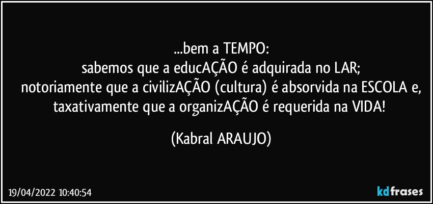 ...bem a TEMPO:
sabemos que a educAÇÃO é adquirada no LAR;
notoriamente que a civilizAÇÃO (cultura) é absorvida na ESCOLA e,
taxativamente que a organizAÇÃO é requerida na VIDA! (KABRAL ARAUJO)