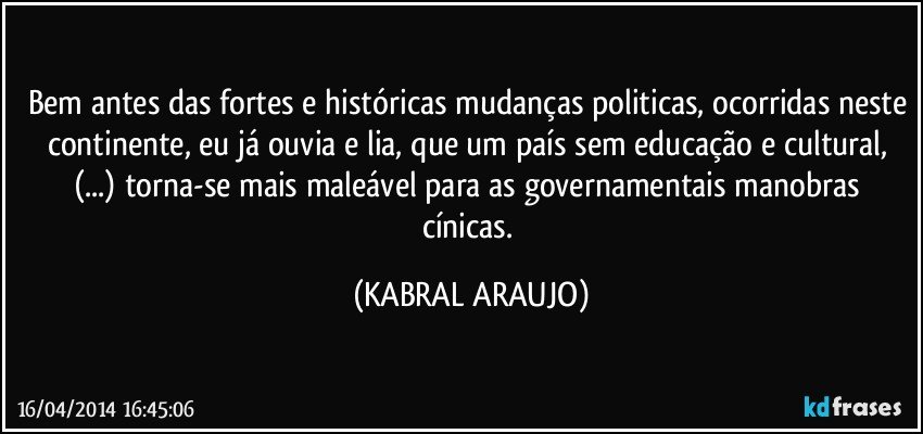 Bem antes das fortes e históricas mudanças politicas, ocorridas neste continente, eu já ouvia e lia, que um país sem educação e cultural, (...) torna-se mais maleável para as governamentais manobras cínicas. (KABRAL ARAUJO)