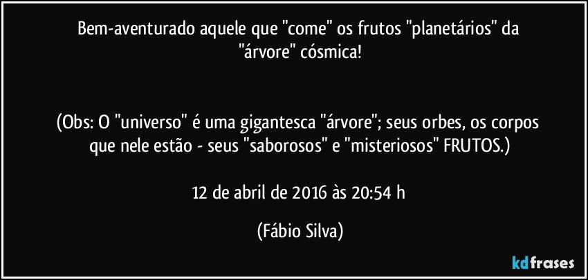 Bem-aventurado aquele que "come" os frutos "planetários" da "árvore" cósmica!


(Obs: O "universo" é uma gigantesca "árvore"; seus orbes, os corpos que nele estão - seus "saborosos" e "misteriosos" FRUTOS.)

12 de abril de 2016 às 20:54 h (Fábio Silva)