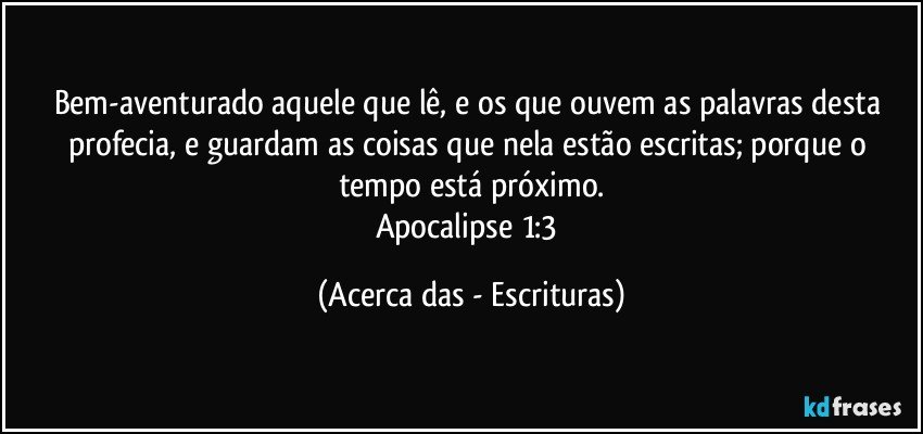 Bem-aventurado aquele que lê, e os que ouvem as palavras desta profecia, e guardam as coisas que nela estão escritas; porque o tempo está próximo.
Apocalipse 1:3 (Acerca das - Escrituras)