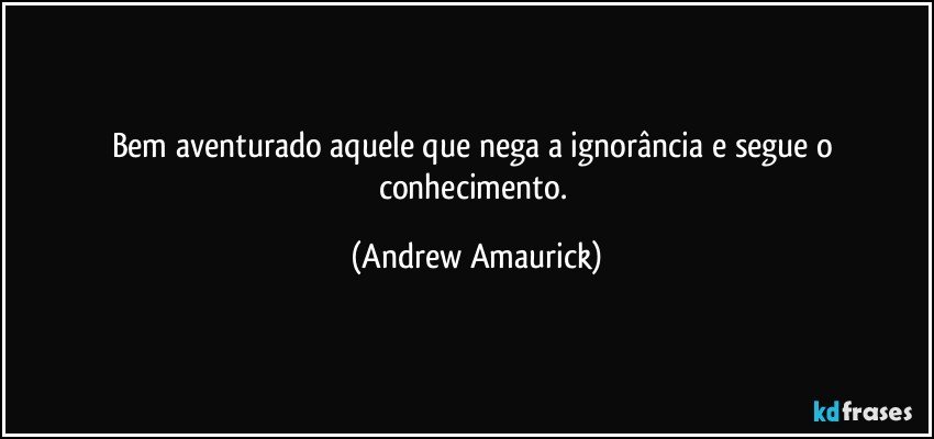 Bem aventurado aquele que nega a ignorância e segue o conhecimento. (Andrew Amaurick)