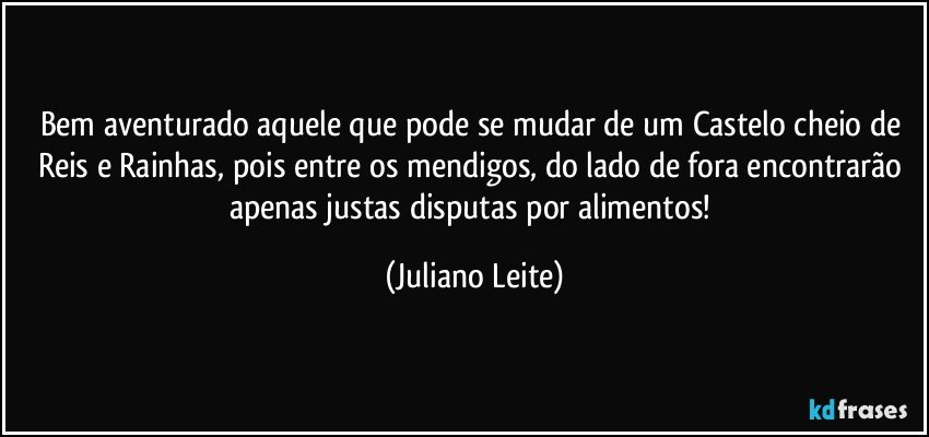 Bem aventurado aquele que pode se mudar de um Castelo cheio de Reis e Rainhas, pois entre os mendigos, do lado de fora encontrarão apenas justas disputas por alimentos! (Juliano Leite)