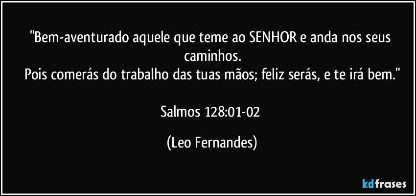 "Bem-aventurado aquele que teme ao SENHOR e anda nos seus caminhos.
Pois comerás do trabalho das tuas mãos; feliz serás, e te irá bem."

Salmos 128:01-02 (Leo Fernandes)