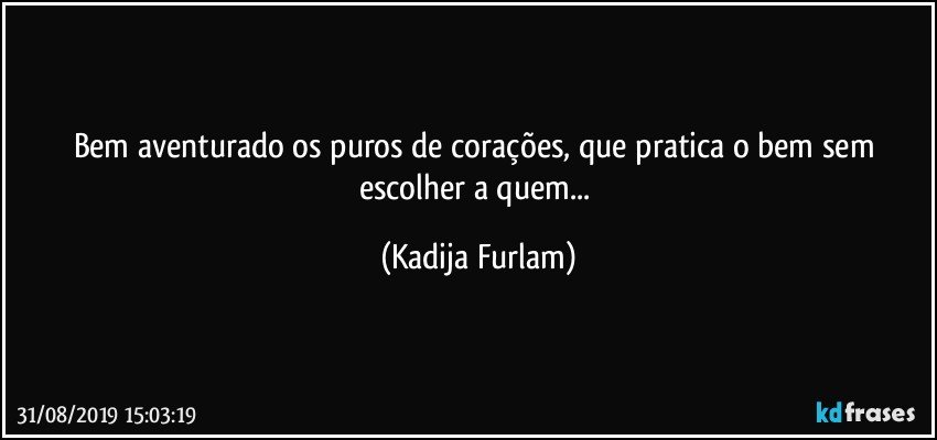 Bem aventurado os puros de corações,  que pratica o bem   sem escolher a quem... (Kadija Furlam)