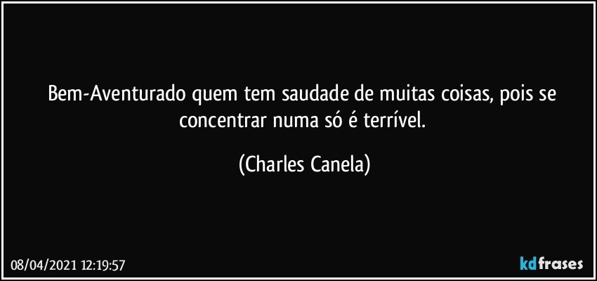 Bem-Aventurado quem tem saudade de muitas coisas, pois se concentrar numa só é terrível. (Charles Canela)