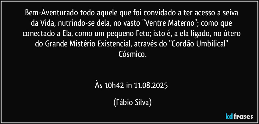 Bem-Aventurado todo aquele que foi convidado a ter acesso a seiva da Vida, nutrindo-se dela, no vasto  "Ventre Materno"; como que conectado a Ela, como um pequeno Feto; isto é, a ela ligado, no útero do Grande Mistério Existencial, através do  "Cordão Umbilical"  Cósmico.


Às 10h42 in 11.08.2025 (Fábio Silva)
