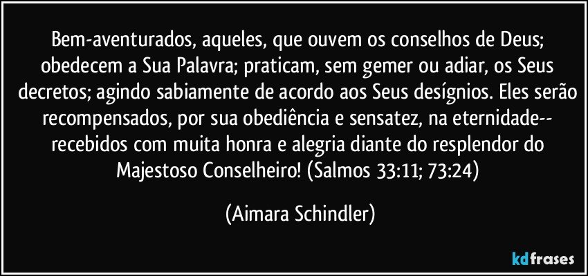 Bem-aventurados, aqueles, que ouvem os conselhos de Deus; obedecem a Sua Palavra; praticam, sem gemer ou adiar, os Seus decretos; agindo sabiamente de acordo aos Seus desígnios. Eles serão recompensados, por sua obediência e sensatez, na eternidade-- recebidos com muita honra e alegria diante do resplendor do Majestoso Conselheiro! (Salmos 33:11; 73:24) (Aimara Schindler)