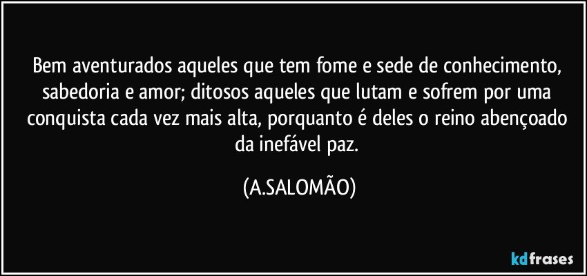 Bem aventurados aqueles que tem fome e sede de conhecimento, sabedoria e amor; ditosos aqueles que lutam e sofrem por uma conquista cada vez mais alta, porquanto é deles o reino abençoado da inefável paz. (A.SALOMÃO)