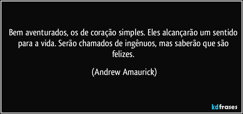 Bem aventurados, os de coração simples. Eles alcançarão um sentido para a vida. Serão chamados de ingênuos, mas saberão que são felizes. (Andrew Amaurick)